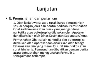 Lanjutan
• E. Pemusnahan dan penarikan
– 1. Obat kadaluwarsa atau rusak harus dimusnahkan
sesuai dengan jenis dan bentuk sediaan. Pemusnahan
Obat kadaluwarsa atau rusak yang mengandung
narkotika atau psikotropika dilakukan oleh Apoteker
dan disaksikan oleh Dinas Kesehatan Kabupaten/Kota.
– Pemusnahan Obat selain narkotika dan psikotropika
dilakukan oleh Apoteker dan disaksikan oleh tenaga
kefarmasian lain yang memiliki surat izin praktik atau
surat izin kerja. Pemusnahan dibuktikan dengan berita
acara pemusnahan menggunakan Formulir 1
sebagaimana terlampir.
 