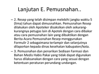Lanjutan E. Pemusnahan..
– 2. Resep yang telah disimpan melebihi jangka waktu 5
(lima) tahun dapat dimusnahkan. Pemusnahan Resep
dilakukan oleh Apoteker disaksikan oleh sekurang-
kurangnya petugas lain di Apotek dengan cara dibakar
atau cara pemusnahan lain yang dibuktikan dengan
Berita Acara Pemusnahan Resep menggunakan
Formulir 2 sebagaimana terlampir dan selanjutnya
dilaporkan kepada dinas kesehatan kabupaten/kota.
– 3. Pemusnahan dan penarikan Sediaan Farmasi dan
Bahan Medis Habis Pakai yang tidak dapat digunakan
harus dilaksanakan dengan cara yang sesuai dengan
ketentuan peraturan perundang-undangan.
 
