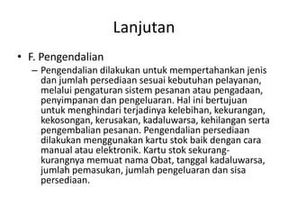 Lanjutan
• F. Pengendalian
– Pengendalian dilakukan untuk mempertahankan jenis
dan jumlah persediaan sesuai kebutuhan pelayanan,
melalui pengaturan sistem pesanan atau pengadaan,
penyimpanan dan pengeluaran. Hal ini bertujuan
untuk menghindari terjadinya kelebihan, kekurangan,
kekosongan, kerusakan, kadaluwarsa, kehilangan serta
pengembalian pesanan. Pengendalian persediaan
dilakukan menggunakan kartu stok baik dengan cara
manual atau elektronik. Kartu stok sekurang-
kurangnya memuat nama Obat, tanggal kadaluwarsa,
jumlah pemasukan, jumlah pengeluaran dan sisa
persediaan.
 