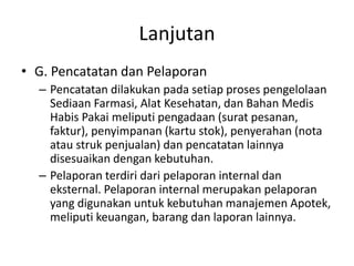 Lanjutan
• G. Pencatatan dan Pelaporan
– Pencatatan dilakukan pada setiap proses pengelolaan
Sediaan Farmasi, Alat Kesehatan, dan Bahan Medis
Habis Pakai meliputi pengadaan (surat pesanan,
faktur), penyimpanan (kartu stok), penyerahan (nota
atau struk penjualan) dan pencatatan lainnya
disesuaikan dengan kebutuhan.
– Pelaporan terdiri dari pelaporan internal dan
eksternal. Pelaporan internal merupakan pelaporan
yang digunakan untuk kebutuhan manajemen Apotek,
meliputi keuangan, barang dan laporan lainnya.
 