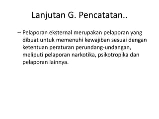 Lanjutan G. Pencatatan..
– Pelaporan eksternal merupakan pelaporan yang
dibuat untuk memenuhi kewajiban sesuai dengan
ketentuan peraturan perundang-undangan,
meliputi pelaporan narkotika, psikotropika dan
pelaporan lainnya.
 