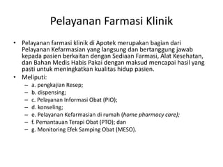 Pelayanan Farmasi Klinik
• Pelayanan farmasi klinik di Apotek merupakan bagian dari
Pelayanan Kefarmasian yang langsung dan bertanggung jawab
kepada pasien berkaitan dengan Sediaan Farmasi, Alat Kesehatan,
dan Bahan Medis Habis Pakai dengan maksud mencapai hasil yang
pasti untuk meningkatkan kualitas hidup pasien.
• Meliputi:
– a. pengkajian Resep;
– b. dispensing;
– c. Pelayanan Informasi Obat (PIO);
– d. konseling;
– e. Pelayanan Kefarmasian di rumah (home pharmacy care);
– f. Pemantauan Terapi Obat (PTO); dan
– g. Monitoring Efek Samping Obat (MESO).
 