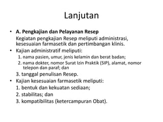 Lanjutan
• A. Pengkajian dan Pelayanan Resep
Kegiatan pengkajian Resep meliputi administrasi,
kesesuaian farmasetik dan pertimbangan klinis.
• Kajian administratif meliputi:
1. nama pasien, umur, jenis kelamin dan berat badan;
2. nama dokter, nomor Surat Izin Praktik (SIP), alamat, nomor
telepon dan paraf; dan
3. tanggal penulisan Resep.
• Kajian kesesuaian farmasetik meliputi:
1. bentuk dan kekuatan sediaan;
2. stabilitas; dan
3. kompatibilitas (ketercampuran Obat).
 