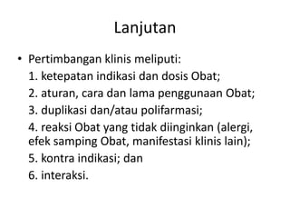 Lanjutan
• Pertimbangan klinis meliputi:
1. ketepatan indikasi dan dosis Obat;
2. aturan, cara dan lama penggunaan Obat;
3. duplikasi dan/atau polifarmasi;
4. reaksi Obat yang tidak diinginkan (alergi,
efek samping Obat, manifestasi klinis lain);
5. kontra indikasi; dan
6. interaksi.
 