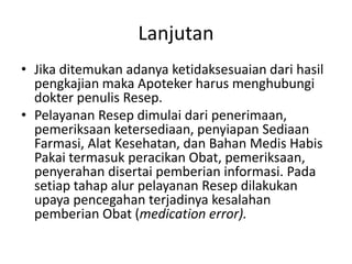 Lanjutan
• Jika ditemukan adanya ketidaksesuaian dari hasil
pengkajian maka Apoteker harus menghubungi
dokter penulis Resep.
• Pelayanan Resep dimulai dari penerimaan,
pemeriksaan ketersediaan, penyiapan Sediaan
Farmasi, Alat Kesehatan, dan Bahan Medis Habis
Pakai termasuk peracikan Obat, pemeriksaan,
penyerahan disertai pemberian informasi. Pada
setiap tahap alur pelayanan Resep dilakukan
upaya pencegahan terjadinya kesalahan
pemberian Obat (medication error).
 