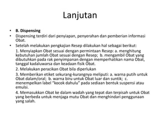 Lanjutan
• B. Dispensing
• Dispensing terdiri dari penyiapan, penyerahan dan pemberian informasi
Obat.
• Setelah melakukan pengkajian Resep dilakukan hal sebagai berikut:
1. Menyiapkan Obat sesuai dengan permintaan Resep: a. menghitung
kebutuhan jumlah Obat sesuai dengan Resep; b. mengambil Obat yang
dibutuhkan pada rak penyimpanan dengan memperhatikan nama Obat,
tanggal kadaluwarsa dan keadaan fisik Obat.
2. Melakukan peracikan Obat bila diperlukan
3. Memberikan etiket sekurang-kurangnya meliputi: a. warna putih untuk
Obat dalam/oral; b. warna biru untuk Obat luar dan suntik; c.
menempelkan label “kocok dahulu” pada sediaan bentuk suspensi atau
emulsi.
4. Memasukkan Obat ke dalam wadah yang tepat dan terpisah untuk Obat
yang berbeda untuk menjaga mutu Obat dan menghindari penggunaan
yang salah.
 