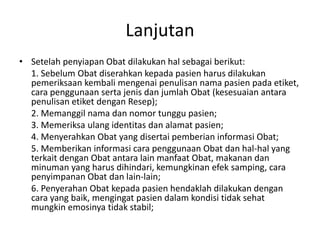 Lanjutan
• Setelah penyiapan Obat dilakukan hal sebagai berikut:
1. Sebelum Obat diserahkan kepada pasien harus dilakukan
pemeriksaan kembali mengenai penulisan nama pasien pada etiket,
cara penggunaan serta jenis dan jumlah Obat (kesesuaian antara
penulisan etiket dengan Resep);
2. Memanggil nama dan nomor tunggu pasien;
3. Memeriksa ulang identitas dan alamat pasien;
4. Menyerahkan Obat yang disertai pemberian informasi Obat;
5. Memberikan informasi cara penggunaan Obat dan hal-hal yang
terkait dengan Obat antara lain manfaat Obat, makanan dan
minuman yang harus dihindari, kemungkinan efek samping, cara
penyimpanan Obat dan lain-lain;
6. Penyerahan Obat kepada pasien hendaklah dilakukan dengan
cara yang baik, mengingat pasien dalam kondisi tidak sehat
mungkin emosinya tidak stabil;
 