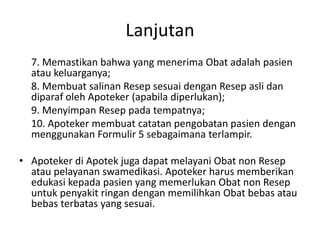 Lanjutan
7. Memastikan bahwa yang menerima Obat adalah pasien
atau keluarganya;
8. Membuat salinan Resep sesuai dengan Resep asli dan
diparaf oleh Apoteker (apabila diperlukan);
9. Menyimpan Resep pada tempatnya;
10. Apoteker membuat catatan pengobatan pasien dengan
menggunakan Formulir 5 sebagaimana terlampir.
• Apoteker di Apotek juga dapat melayani Obat non Resep
atau pelayanan swamedikasi. Apoteker harus memberikan
edukasi kepada pasien yang memerlukan Obat non Resep
untuk penyakit ringan dengan memilihkan Obat bebas atau
bebas terbatas yang sesuai.
 