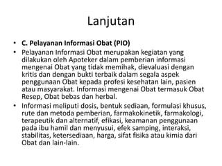 Lanjutan
• C. Pelayanan Informasi Obat (PIO)
• Pelayanan Informasi Obat merupakan kegiatan yang
dilakukan oleh Apoteker dalam pemberian informasi
mengenai Obat yang tidak memihak, dievaluasi dengan
kritis dan dengan bukti terbaik dalam segala aspek
penggunaan Obat kepada profesi kesehatan lain, pasien
atau masyarakat. Informasi mengenai Obat termasuk Obat
Resep, Obat bebas dan herbal.
• Informasi meliputi dosis, bentuk sediaan, formulasi khusus,
rute dan metoda pemberian, farmakokinetik, farmakologi,
terapeutik dan alternatif, efikasi, keamanan penggunaan
pada ibu hamil dan menyusui, efek samping, interaksi,
stabilitas, ketersediaan, harga, sifat fisika atau kimia dari
Obat dan lain-lain.
 