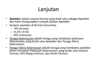 Lanjutan
• Apoteker adalah sarjana farmasi yang telah lulus sebagai Apoteker
dan telah mengucapkan sumpah jabatan Apoteker
• Serapan apoteker di farmasi komunitas
– 70% (Kanada)
– 61,5% ( di AS)
– 80% (Indonesia)
• Tenaga Kefarmasian adalah tenaga yang melakukan pekerjaan
Kefarmasian, yang terdiri atas Apoteker dan Tenaga Teknis
Kefarmasian
• Tenaga Teknis Kefarmasian adalah tenaga yang membantu apoteker
dalam menjalani Pekerjaan Kefarmasian, yang terdiri atas Sarjana
Farmasi, Ahli Madya Farmasi, dan Analis Farmasi.
 