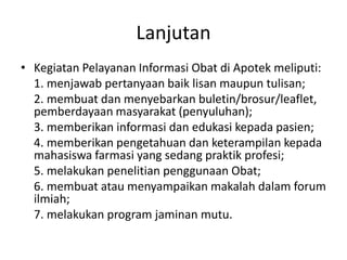 Lanjutan
• Kegiatan Pelayanan Informasi Obat di Apotek meliputi:
1. menjawab pertanyaan baik lisan maupun tulisan;
2. membuat dan menyebarkan buletin/brosur/leaflet,
pemberdayaan masyarakat (penyuluhan);
3. memberikan informasi dan edukasi kepada pasien;
4. memberikan pengetahuan dan keterampilan kepada
mahasiswa farmasi yang sedang praktik profesi;
5. melakukan penelitian penggunaan Obat;
6. membuat atau menyampaikan makalah dalam forum
ilmiah;
7. melakukan program jaminan mutu.
 