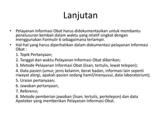 Lanjutan
• Pelayanan Informasi Obat harus didokumentasikan untuk membantu
penelusuran kembali dalam waktu yang relatif singkat dengan
menggunakan Formulir 6 sebagaimana terlampir.
• Hal-hal yang harus diperhatikan dalam dokumentasi pelayanan Informasi
Obat :
1. Topik Pertanyaan;
2. Tanggal dan waktu Pelayanan Informasi Obat diberikan;
3. Metode Pelayanan Informasi Obat (lisan, tertulis, lewat telepon);
4. Data pasien (umur, jenis kelamin, berat badan, informasi lain seperti
riwayat alergi, apakah pasien sedang hamil/menyusui, data laboratorium);
5. Uraian pertanyaan;
6. Jawaban pertanyaan;
7. Referensi;
8. Metode pemberian jawaban (lisan, tertulis, pertelepon) dan data
Apoteker yang memberikan Pelayanan Informasi Obat.
 