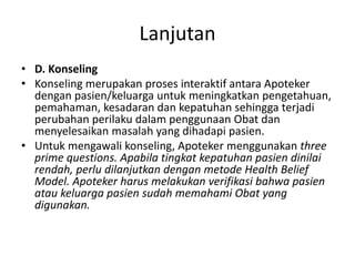 Lanjutan
• D. Konseling
• Konseling merupakan proses interaktif antara Apoteker
dengan pasien/keluarga untuk meningkatkan pengetahuan,
pemahaman, kesadaran dan kepatuhan sehingga terjadi
perubahan perilaku dalam penggunaan Obat dan
menyelesaikan masalah yang dihadapi pasien.
• Untuk mengawali konseling, Apoteker menggunakan three
prime questions. Apabila tingkat kepatuhan pasien dinilai
rendah, perlu dilanjutkan dengan metode Health Belief
Model. Apoteker harus melakukan verifikasi bahwa pasien
atau keluarga pasien sudah memahami Obat yang
digunakan.
 