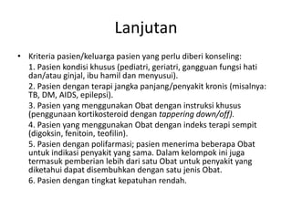 Lanjutan
• Kriteria pasien/keluarga pasien yang perlu diberi konseling:
1. Pasien kondisi khusus (pediatri, geriatri, gangguan fungsi hati
dan/atau ginjal, ibu hamil dan menyusui).
2. Pasien dengan terapi jangka panjang/penyakit kronis (misalnya:
TB, DM, AIDS, epilepsi).
3. Pasien yang menggunakan Obat dengan instruksi khusus
(penggunaan kortikosteroid dengan tappering down/off).
4. Pasien yang menggunakan Obat dengan indeks terapi sempit
(digoksin, fenitoin, teofilin).
5. Pasien dengan polifarmasi; pasien menerima beberapa Obat
untuk indikasi penyakit yang sama. Dalam kelompok ini juga
termasuk pemberian lebih dari satu Obat untuk penyakit yang
diketahui dapat disembuhkan dengan satu jenis Obat.
6. Pasien dengan tingkat kepatuhan rendah.
 