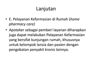 Lanjutan
• E. Pelayanan Kefarmasian di Rumah (home
pharmacy care)
• Apoteker sebagai pemberi layanan diharapkan
juga dapat melakukan Pelayanan Kefarmasian
yang bersifat kunjungan rumah, khususnya
untuk kelompok lansia dan pasien dengan
pengobatan penyakit kronis lainnya.
 