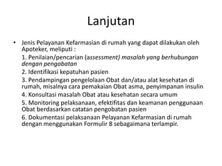 Lanjutan
• Jenis Pelayanan Kefarmasian di rumah yang dapat dilakukan oleh
Apoteker, meliputi :
1. Penilaian/pencarian (assessment) masalah yang berhubungan
dengan pengobatan
2. Identifikasi kepatuhan pasien
3. Pendampingan pengelolaan Obat dan/atau alat kesehatan di
rumah, misalnya cara pemakaian Obat asma, penyimpanan insulin
4. Konsultasi masalah Obat atau kesehatan secara umum
5. Monitoring pelaksanaan, efektifitas dan keamanan penggunaan
Obat berdasarkan catatan pengobatan pasien
6. Dokumentasi pelaksanaan Pelayanan Kefarmasian di rumah
dengan menggunakan Formulir 8 sebagaimana terlampir.
 