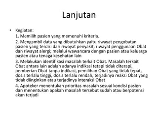 Lanjutan
• Kegiatan:
1. Memilih pasien yang memenuhi kriteria.
2. Mengambil data yang dibutuhkan yaitu riwayat pengobatan
pasien yang terdiri dari riwayat penyakit, riwayat penggunaan Obat
dan riwayat alergi; melalui wawancara dengan pasien atau keluarga
pasien atau tenaga kesehatan lain
3. Melakukan identifikasi masalah terkait Obat. Masalah terkait
Obat antara lain adalah adanya indikasi tetapi tidak diterapi,
pemberian Obat tanpa indikasi, pemilihan Obat yang tidak tepat,
dosis terlalu tinggi, dosis terlalu rendah, terjadinya reaksi Obat yang
tidak diinginkan atau terjadinya interaksi Obat
4. Apoteker menentukan prioritas masalah sesuai kondisi pasien
dan menentukan apakah masalah tersebut sudah atau berpotensi
akan terjadi
 