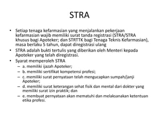 STRA
• Setiap tenaga kefarmasian yang menjalankan pekerjaan
kefarmasian wajib memiliki surat tanda registrasi (STRA/STRA
khusus bagi Apoteker; dan STRTTK bagi Tenaga Teknis Kefarmasian),
masa berlaku 5 tahun, dapat diregistrasi ulang
• STRA adalah bukti tertulis yang diberikan oleh Menteri kepada
Apoteker yang telah diregistrasi.
• Syarat memperoleh STRA
– a. memiliki ijazah Apoteker;
– b. memiliki sertifikat kompetensi profesi;
– c. memiliki surat pernyataan telah mengucapkan sumpah/janji
Apoteker;
– d. memiliki surat keterangan sehat fisik dan mental dari dokter yang
memiliki surat izin praktik; dan
– e. membuat pernyataan akan mematuhi dan melaksanakan ketentuan
etika profesi.
 