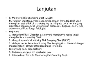 Lanjutan
• G. Monitoring Efek Samping Obat (MESO)
• Merupakan kegiatan pemantauan setiap respon terhadap Obat yang
merugikan atau tidak diharapkan yang terjadi pada dosis normal yang
digunakan pada manusia untuk tujuan profilaksis, diagnosis dan terapi
atau memodifikasi fungsi fisiologis.
• Kegiatan:
1. Mengidentifikasi Obat dan pasien yang mempunyai resiko tinggi
mengalami efek samping Obat.
2. Mengisi formulir Monitoring Efek Samping Obat (MESO)
3. Melaporkan ke Pusat Monitoring Efek Samping Obat Nasional dengan
menggunakan Formulir 10 sebagaimana terlampir.
• Faktor yang perlu diperhatikan:
1. Kerjasama dengan tim kesehatan lain.
2. Ketersediaan formulir Monitoring Efek Samping Obat.
 