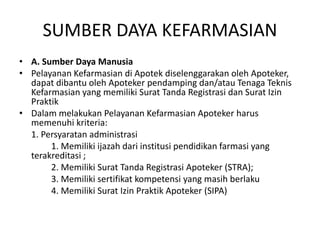 SUMBER DAYA KEFARMASIAN
• A. Sumber Daya Manusia
• Pelayanan Kefarmasian di Apotek diselenggarakan oleh Apoteker,
dapat dibantu oleh Apoteker pendamping dan/atau Tenaga Teknis
Kefarmasian yang memiliki Surat Tanda Registrasi dan Surat Izin
Praktik
• Dalam melakukan Pelayanan Kefarmasian Apoteker harus
memenuhi kriteria:
1. Persyaratan administrasi
1. Memiliki ijazah dari institusi pendidikan farmasi yang
terakreditasi ;
2. Memiliki Surat Tanda Registrasi Apoteker (STRA);
3. Memiliki sertifikat kompetensi yang masih berlaku
4. Memiliki Surat Izin Praktik Apoteker (SIPA)
 