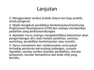 Lanjutan
2. Menggunakan atribut praktik antara lain baju praktik,
tanda pengenal.
3. Wajib mengikuti pendidikan berkelanjutan/Continuing
Professional Development (CPD) dan mampu memberikan
pelatihan yang berkesinambungan.
4. Apoteker harus mampu mengidentifikasi kebutuhan akan
pengembangan diri, baik melalui pelatihan, seminar,
workshop, pendidikan berkelanjutan atau mandiri.
5. Harus memahami dan melaksanakan serta patuh
terhadap peraturan perundang undangan, sumpah
Apoteker, standar profesi (standar pendidikan, standar
pelayanan, standar kompetensi dan kode etik) yang
berlaku.
 
