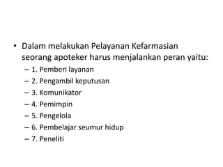 • Dalam melakukan Pelayanan Kefarmasian
seorang apoteker harus menjalankan peran yaitu:
– 1. Pemberi layanan
– 2. Pengambil keputusan
– 3. Komunikator
– 4. Pemimpin
– 5. Pengelola
– 6. Pembelajar seumur hidup
– 7. Peneliti
 
