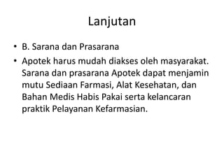 Lanjutan
• B. Sarana dan Prasarana
• Apotek harus mudah diakses oleh masyarakat.
Sarana dan prasarana Apotek dapat menjamin
mutu Sediaan Farmasi, Alat Kesehatan, dan
Bahan Medis Habis Pakai serta kelancaran
praktik Pelayanan Kefarmasian.
 