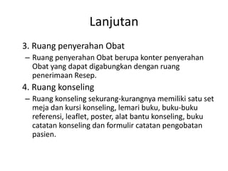 Lanjutan
3. Ruang penyerahan Obat
– Ruang penyerahan Obat berupa konter penyerahan
Obat yang dapat digabungkan dengan ruang
penerimaan Resep.
4. Ruang konseling
– Ruang konseling sekurang-kurangnya memiliki satu set
meja dan kursi konseling, lemari buku, buku-buku
referensi, leaflet, poster, alat bantu konseling, buku
catatan konseling dan formulir catatan pengobatan
pasien.
 