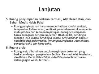 Lanjutan
5. Ruang penyimpanan Sediaan Farmasi, Alat Kesehatan, dan
Bahan Medis Habis Pakai
– Ruang penyimpanan harus memperhatikan kondisi sanitasi,
temperatur, kelembaban, ventilasi, pemisahan untuk menjamin
mutu produk dan keamanan petugas. Ruang penyimpanan
harus dilengkapi dengan rak/lemari Obat, pallet, pendingin
ruangan (AC), lemari pendingin, lemari penyimpanan khusus
narkotika dan psikotropika, lemari penyimpanan Obat khusus,
pengukur suhu dan kartu suhu.
6. Ruang arsip
– Ruang arsip dibutuhkan untuk menyimpan dokumen yang
berkaitan dengan pengelolaan Sediaan Farmasi, Alat Kesehatan,
dan Bahan Medis Habis Pakai serta Pelayanan Kefarmasian
dalam jangka waktu tertentu.
 