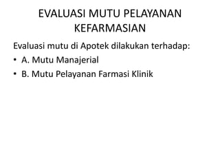 EVALUASI MUTU PELAYANAN
KEFARMASIAN
Evaluasi mutu di Apotek dilakukan terhadap:
• A. Mutu Manajerial
• B. Mutu Pelayanan Farmasi Klinik
 
