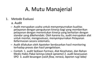 A. Mutu Manajerial
1. Metode Evaluasi
a. Audit
– Audit merupakan usaha untuk menyempurnakan kualitas
pelayanan dengan pengukuran kinerja bagi yang memberikan
pelayanan dengan menentukan kinerja yang berkaitan dengan
standar yang dikehendaki. Oleh karena itu, audit merupakan alat
untuk menilai, mengevaluasi, menyempurnakan Pelayanan
Kefarmasian secara sistematis.
– Audit dilakukan oleh Apoteker berdasarkan hasil monitoring
terhadap proses dan hasil pengelolaan.
– Contoh: 1. audit Sediaan Farmasi, Alat Kesehatan, dan Bahan
Medis Habis Pakai lainnya (stock opname) 2. audit kesesuaian
SPO 3. audit keuangan (cash flow, neraca, laporan rugi laba)
 