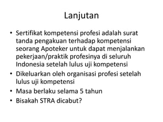 Lanjutan
• Sertifikat kompetensi profesi adalah surat
tanda pengakuan terhadap kompetensi
seorang Apoteker untuk dapat menjalankan
pekerjaan/praktik profesinya di seluruh
Indonesia setelah lulus uji kompetensi
• Dikeluarkan oleh organisasi profesi setelah
lulus uji kompetensi
• Masa berlaku selama 5 tahun
• Bisakah STRA dicabut?
 