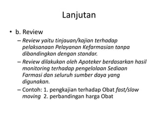 Lanjutan
• b. Review
– Review yaitu tinjauan/kajian terhadap
pelaksanaan Pelayanan Kefarmasian tanpa
dibandingkan dengan standar.
– Review dilakukan oleh Apoteker berdasarkan hasil
monitoring terhadap pengelolaan Sediaan
Farmasi dan seluruh sumber daya yang
digunakan.
– Contoh: 1. pengkajian terhadap Obat fast/slow
moving 2. perbandingan harga Obat
 