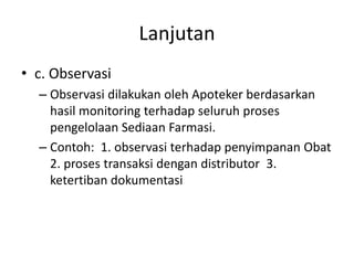 Lanjutan
• c. Observasi
– Observasi dilakukan oleh Apoteker berdasarkan
hasil monitoring terhadap seluruh proses
pengelolaan Sediaan Farmasi.
– Contoh: 1. observasi terhadap penyimpanan Obat
2. proses transaksi dengan distributor 3.
ketertiban dokumentasi
 