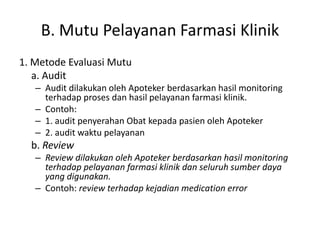 B. Mutu Pelayanan Farmasi Klinik
1. Metode Evaluasi Mutu
a. Audit
– Audit dilakukan oleh Apoteker berdasarkan hasil monitoring
terhadap proses dan hasil pelayanan farmasi klinik.
– Contoh:
– 1. audit penyerahan Obat kepada pasien oleh Apoteker
– 2. audit waktu pelayanan
b. Review
– Review dilakukan oleh Apoteker berdasarkan hasil monitoring
terhadap pelayanan farmasi klinik dan seluruh sumber daya
yang digunakan.
– Contoh: review terhadap kejadian medication error
 