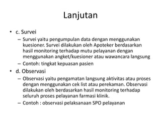 Lanjutan
• c. Survei
– Survei yaitu pengumpulan data dengan menggunakan
kuesioner. Survei dilakukan oleh Apoteker berdasarkan
hasil monitoring terhadap mutu pelayanan dengan
menggunakan angket/kuesioner atau wawancara langsung
– Contoh: tingkat kepuasan pasien
• d. Observasi
– Observasi yaitu pengamatan langsung aktivitas atau proses
dengan menggunakan cek list atau perekaman. Observasi
dilakukan oleh berdasarkan hasil monitoring terhadap
seluruh proses pelayanan farmasi klinik.
– Contoh : observasi pelaksanaan SPO pelayanan
 