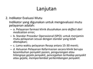 Lanjutan
2. Indikator Evaluasi Mutu
Indikator yang digunakan untuk mengevaluasi mutu
pelayanan adalah:
– a. Pelayanan farmasi klinik diusahakan zero deffect dari
medication error;
– b. Standar Prosedur Operasional (SPO): untuk menjamin
mutu pelayanan sesuai dengan standar yang telah
ditetapkan;
– c. Lama waktu pelayanan Resep antara 15-30 menit;
– d. Keluaran Pelayanan Kefarmasian secara klinik berupa
kesembuhan penyakit pasien, pengurangan atau
hilangnya gejala penyakit, pencegahan terhadap penyakit
atau gejala, memperlambat perkembangan penyakit.
 