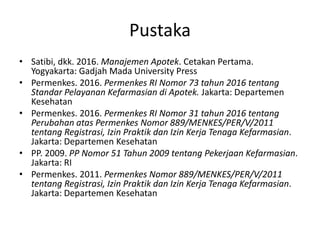 Pustaka
• Satibi, dkk. 2016. Manajemen Apotek. Cetakan Pertama.
Yogyakarta: Gadjah Mada University Press
• Permenkes. 2016. Permenkes RI Nomor 73 tahun 2016 tentang
Standar Pelayanan Kefarmasian di Apotek. Jakarta: Departemen
Kesehatan
• Permenkes. 2016. Permenkes RI Nomor 31 tahun 2016 tentang
Perubahan atas Permenkes Nomor 889/MENKES/PER/V/2011
tentang Registrasi, Izin Praktik dan Izin Kerja Tenaga Kefarmasian.
Jakarta: Departemen Kesehatan
• PP. 2009. PP Nomor 51 Tahun 2009 tentang Pekerjaan Kefarmasian.
Jakarta: RI
• Permenkes. 2011. Permenkes Nomor 889/MENKES/PER/V/2011
tentang Registrasi, Izin Praktik dan Izin Kerja Tenaga Kefarmasian.
Jakarta: Departemen Kesehatan
 