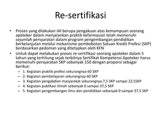 Re-sertifikasi
• Proses yang dilakukan IAI berupa pengakuan atas kemampuan seorang
apoteker dalam menjalankan praktik kefarmasian telah memenuhi
sejumlah persyaratan dalam program pengembangan pendidikan
berkelanjutan melalui mekanisme pembobotan Satuan Kredit Profesi (SKP)
berdasarkan pedoman yang ditetapkan oleh KFN
• Untuk dapat melakukan proses re-sertifikasi seorang apoteker dalam 5
tahun yang terhitung sejak terbitnya Sertifikat Kompetensi Apoteker harus
memenuhi persyaratan SKP sebanyak 150 dengan proporsi sebagai
berikut:
– 1. Kegiatan praktik profesi sekurangnya 60 SKP
– 2. Kegiatan pembelajaran sekurangnya 60 SKP
– 3. Kegiatan pengabdian masyarakat sekurangnya 7,5 SKP sampai 22,5SKP
– 4. Kegiatan publikasi ilmiah sebanyak 0 sampai 37,5 SKP
– 5. Kegiatan pengembangan ilmu dan pendidikan sebanyak 0 sampai 37,5 SKP
 