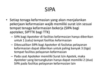 SIPA
• Setiap tenaga kefarmasian yang akan menjalankan
pekerjaan kefarmasian wajib memiliki surat izin sesuai
tempat tenaga kefarmasian bekerja (SIPA bagi
apoteker, SIPTTK bagi TTK)
– SIPA bagi Apoteker di fasilitas kefarmasian hanya diberikan
untuk 1 (satu) tempat fasilitas kefarmasian
– Dikecualikan SIPA bagi Apoteker di fasilotas pelayanan
kefarmasian dapat diberikan untuk paling banyak 3 (tiga)
tempat fasilitas pelayanan kefarmasian
– Pada saat Apoteker memiliki Surat Izin Apotek, maka
Apoteker yang bersangkutan hanya dapat memiliki 2 (dua)
SIPA pada fasilitas pelayanan kefarmasian lain
 