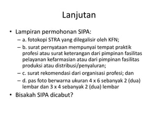 Lanjutan
• Lampiran permohonan SIPA:
– a. fotokopi STRA yang dilegalisir oleh KFN;
– b. surat pernyataan mempunyai tempat praktik
profesi atau surat keterangan dari pimpinan fasilitas
pelayanan kefarmasian atau dari pimpinan fasilitas
produksi atau distribusi/penyaluran;
– c. surat rekomendasi dari organisasi profesi; dan
– d. pas foto berwarna ukuran 4 x 6 sebanyak 2 (dua)
lembar dan 3 x 4 sebanyak 2 (dua) lembar
• Bisakah SIPA dicabut?
 