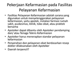 Pekerjaan Kefarmasian pada Fasilitas
Pelayanan Kefarmasian
• Fasilitas Pelayanan Kefarmasian adalah sarana yang
digunakan untuk menyelenggarakan pelayanan
kefarmasian, yaitu apotek, instalasi farmasi rumah
sakit, puskesmas, klinik, toko obat, atau praktek
bersama
• Apoteker dapat dibantu oleh Apoteker pendamping
dan/ atau Tenaga Teknis Kefarmasian
• Apoteker harus menerapkan standar pelayanan
kefarmasian
• Penyerahan dan pelayanan obat berdasarkan resep
dokter dilaksanakan oleh Apoteker
• Daerah terpencil?
 