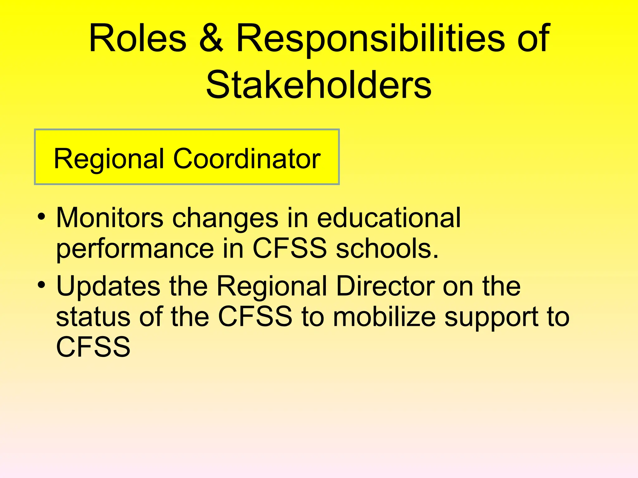 Roles & Responsibilities of
Stakeholders
• Monitors changes in educational
performance in CFSS schools.
• Updates the Regional Director on the
status of the CFSS to mobilize support to
CFSS
Regional Coordinator
 