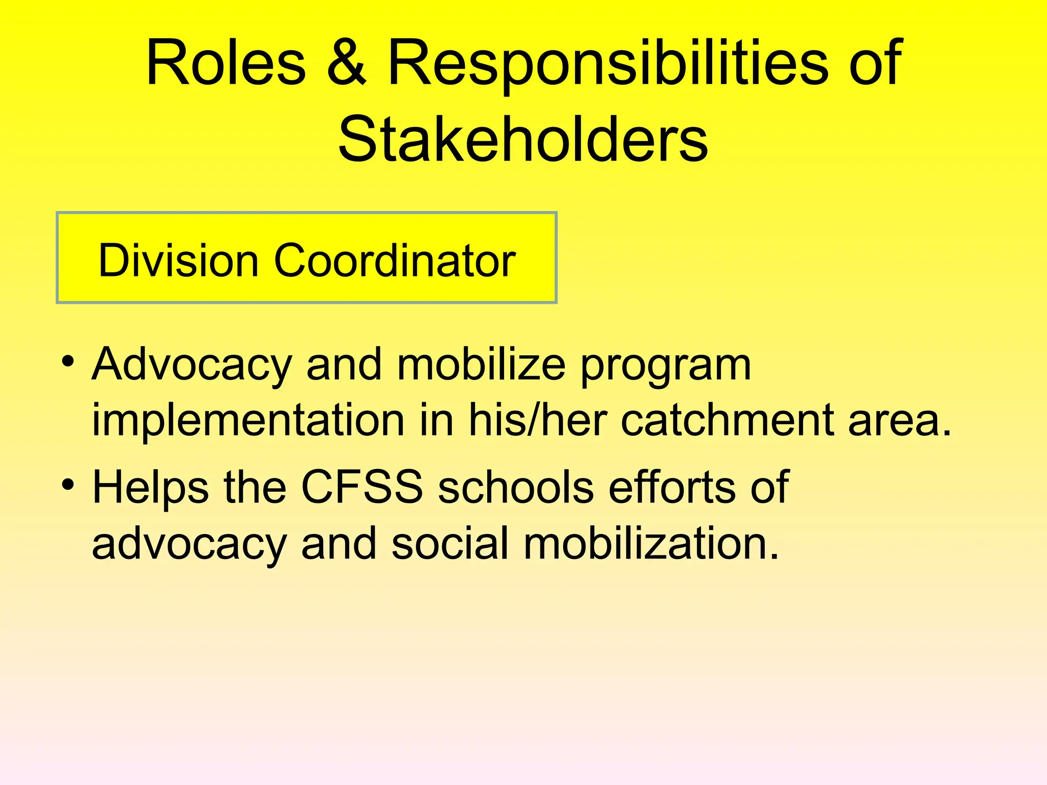 Roles & Responsibilities of
Stakeholders
• Advocacy and mobilize program
implementation in his/her catchment area.
• Helps the CFSS schools efforts of
advocacy and social mobilization.
Division Coordinator
 