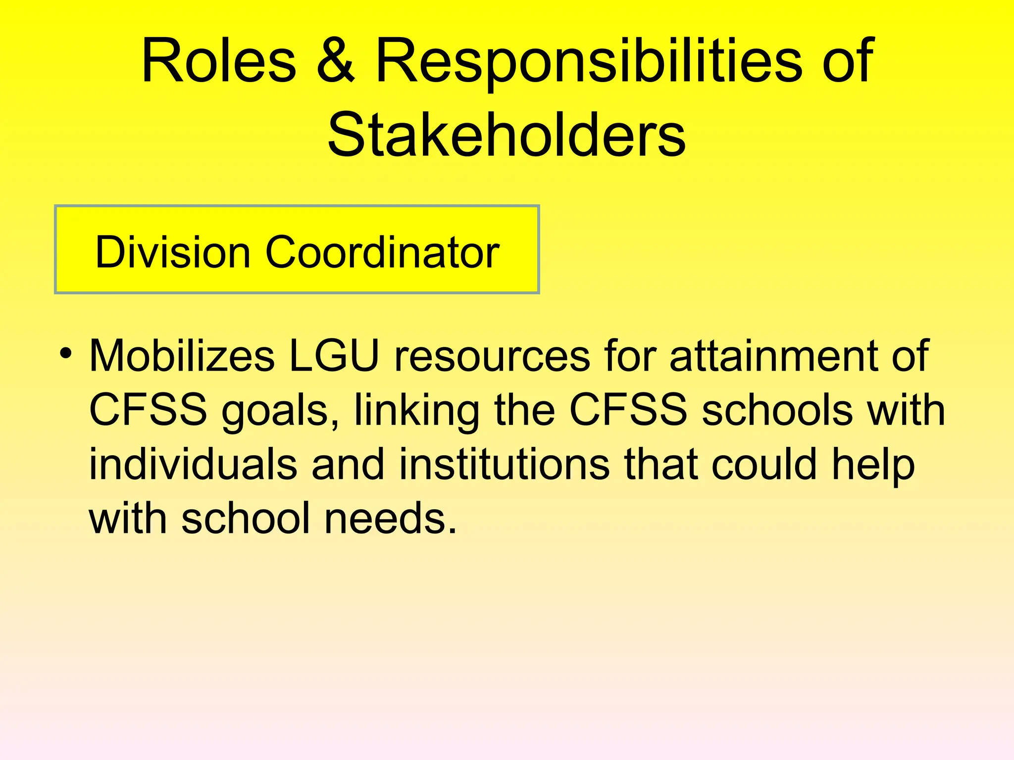 Roles & Responsibilities of
Stakeholders
• Mobilizes LGU resources for attainment of
CFSS goals, linking the CFSS schools with
individuals and institutions that could help
with school needs.
Division Coordinator
 