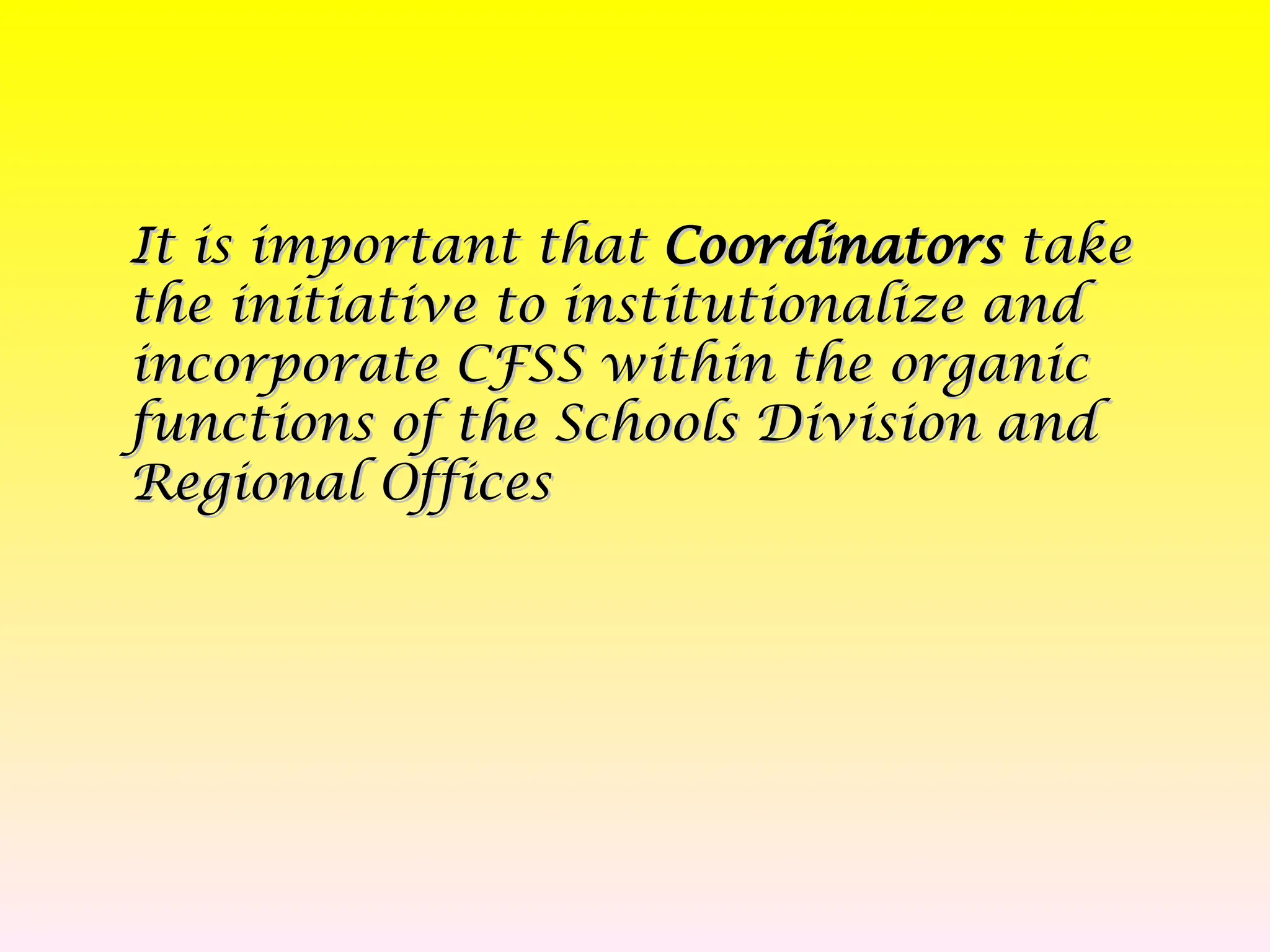 It is important that
It is important that Coordinators
Coordinators take
take
the initiative to institutionalize and
the initiative to institutionalize and
incorporate CFSS within the organic
incorporate CFSS within the organic
functions of the Schools Division and
functions of the Schools Division and
Regional Offices
Regional Offices
 