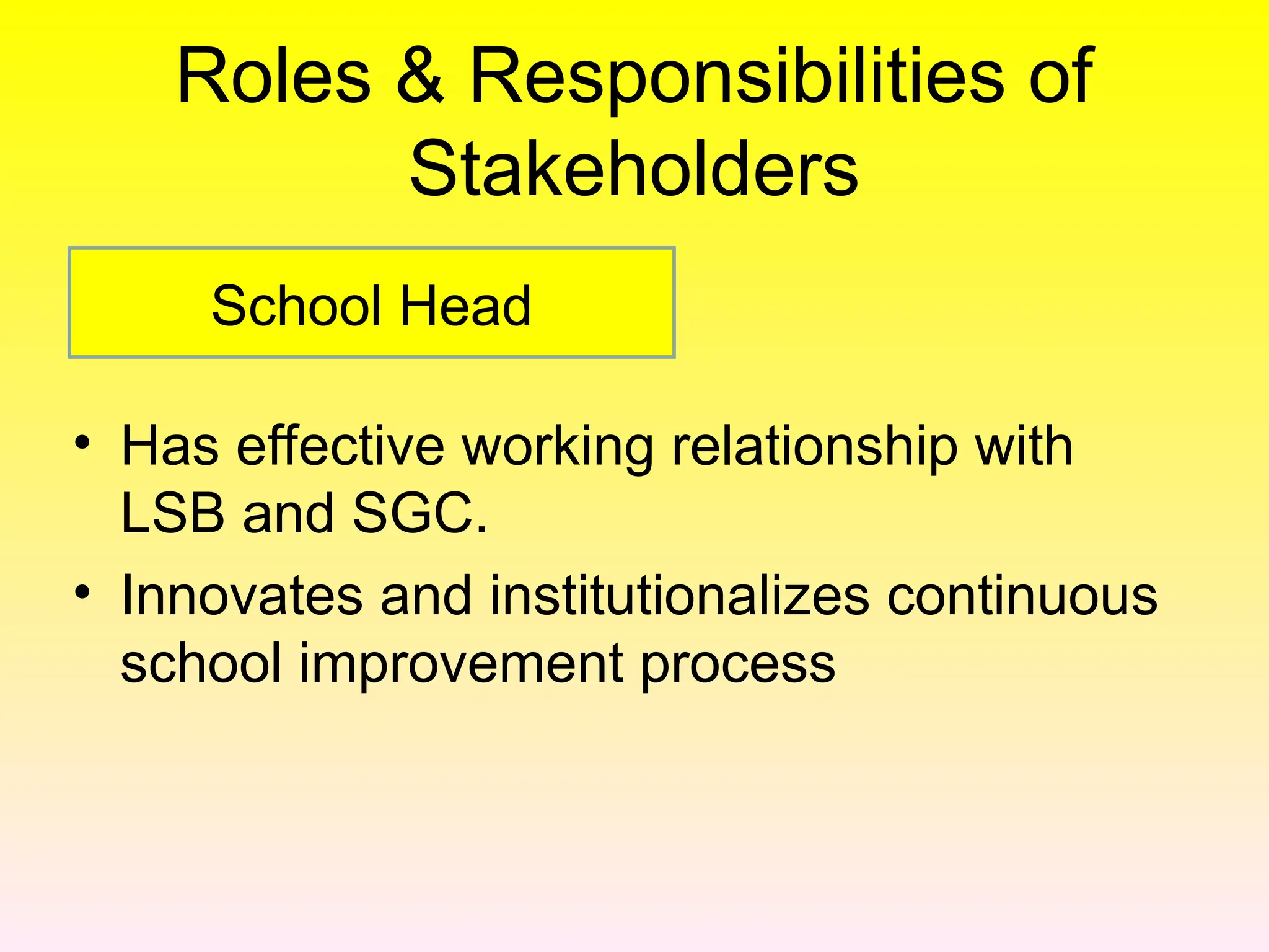 Roles & Responsibilities of
Stakeholders
• Has effective working relationship with
LSB and SGC.
• Innovates and institutionalizes continuous
school improvement process
School Head
 