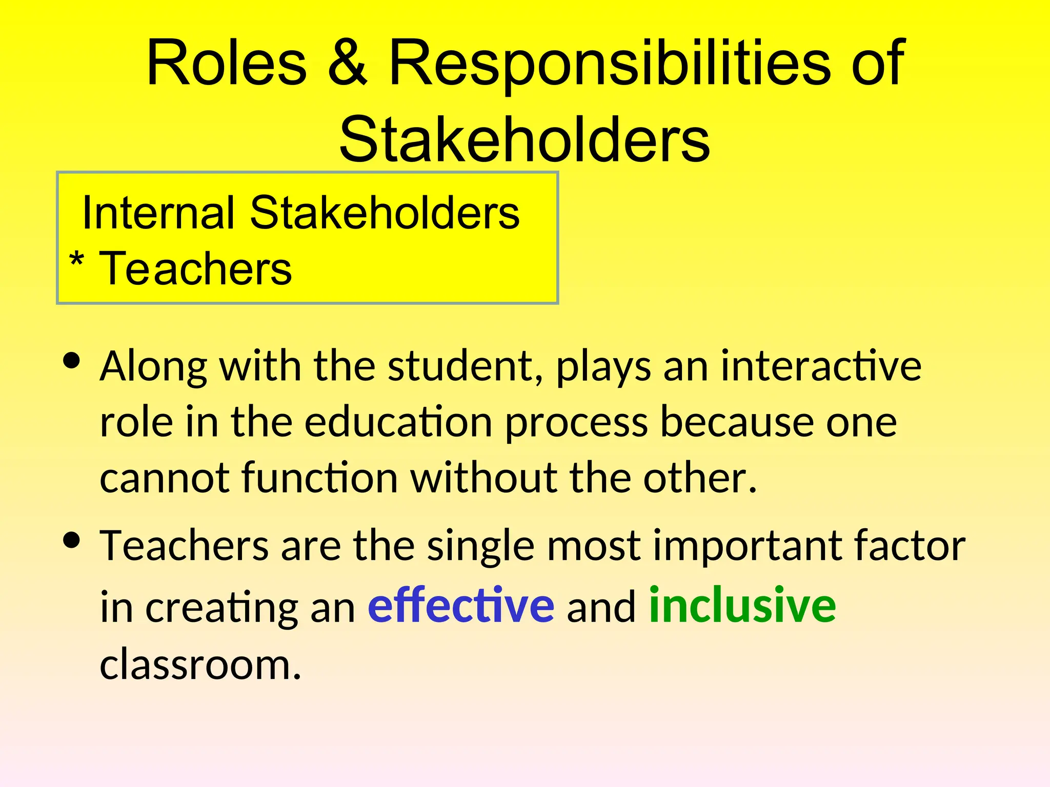 Roles & Responsibilities of
Stakeholders
• Along with the student, plays an interactive
role in the education process because one
cannot function without the other.
• Teachers are the single most important factor
in creating an effective and inclusive
classroom.
Internal Stakeholders
* Teachers
 