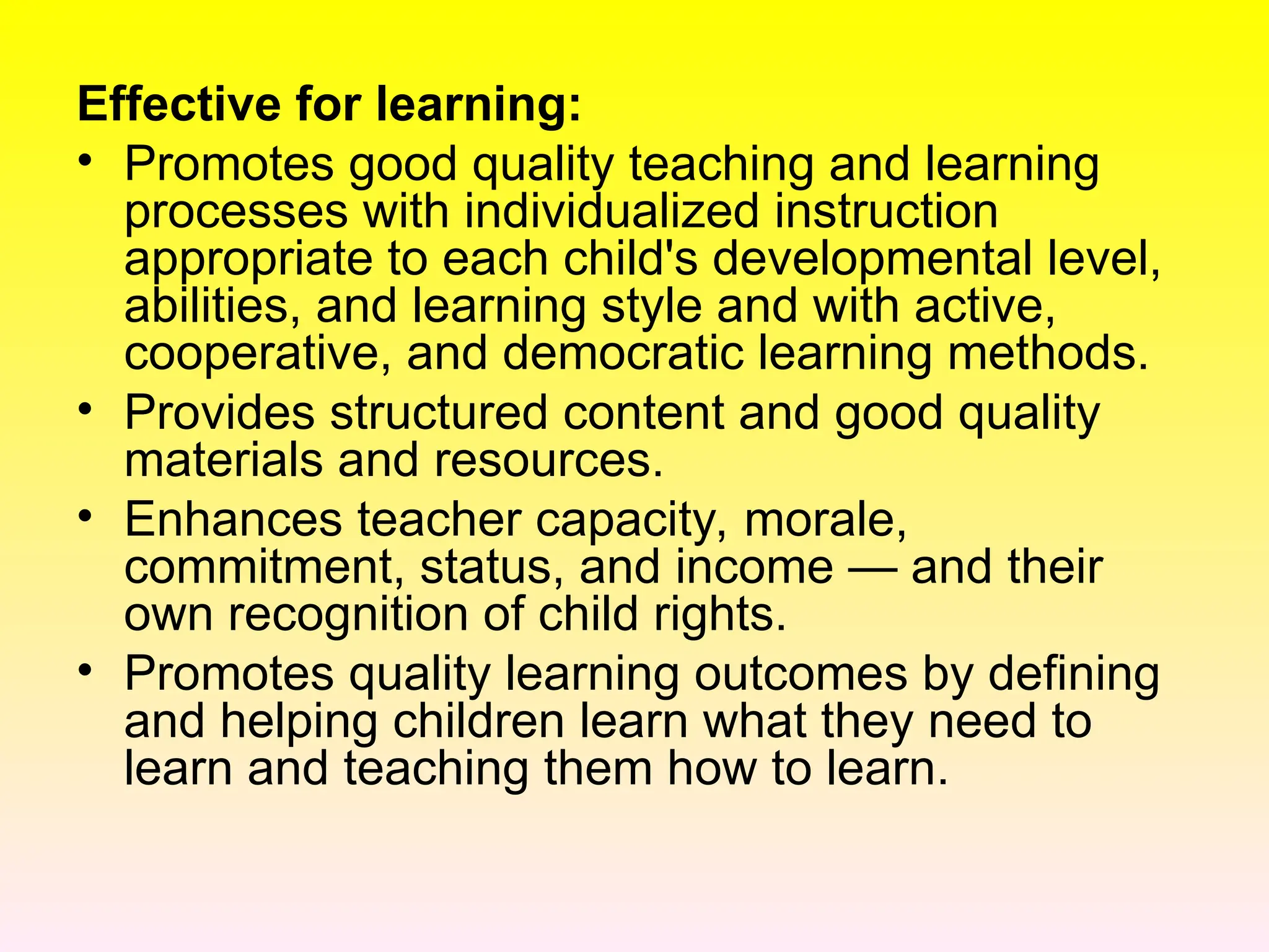 Effective for learning:
• Promotes good quality teaching and learning
processes with individualized instruction
appropriate to each child's developmental level,
abilities, and learning style and with active,
cooperative, and democratic learning methods.
• Provides structured content and good quality
materials and resources.
• Enhances teacher capacity, morale,
commitment, status, and income — and their
own recognition of child rights.
• Promotes quality learning outcomes by defining
and helping children learn what they need to
learn and teaching them how to learn.
 