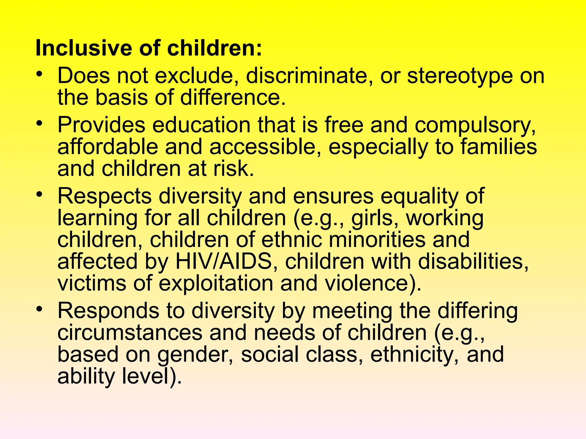 Inclusive of children:
• Does not exclude, discriminate, or stereotype on
the basis of difference.
• Provides education that is free and compulsory,
affordable and accessible, especially to families
and children at risk.
• Respects diversity and ensures equality of
learning for all children (e.g., girls, working
children, children of ethnic minorities and
affected by HIV/AIDS, children with disabilities,
victims of exploitation and violence).
• Responds to diversity by meeting the differing
circumstances and needs of children (e.g.,
based on gender, social class, ethnicity, and
ability level).
 